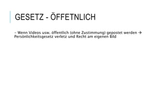 GESETZ - ÖFFETNLICH
- Wenn Videos usw. öffentlich (ohne Zustimmung) gepostet werden 
Persönlichkeitsgesetz verletz und Recht am eigenen Bild
 