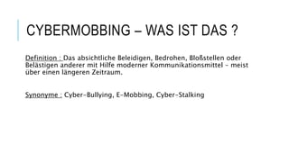 CYBERMOBBING – WAS IST DAS ?
Definition : Das absichtliche Beleidigen, Bedrohen, Bloßstellen oder
Belästigen anderer mit Hilfe moderner Kommunikationsmittel – meist
über einen längeren Zeitraum.
Synonyme : Cyber-Bullying, E-Mobbing, Cyber-Stalking
 
