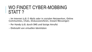 WO FINDET CYBER-MOBBING
STATT ?
- Im Internet (z.B. E-Mails oder in sozialen Netzwerken, Online
Communities, Chats, Diskussionsforen, Instant Messenger)
- Per Handy (z.B. durch SMS und lästige Anrufe)
- Diebstahl von virtuellen Identitäten
 