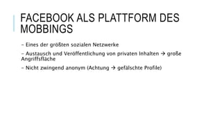 FACEBOOK ALS PLATTFORM DES
MOBBINGS
- Eines der größten sozialen Netzwerke
- Austausch und Veröffentlichung von privaten Inhalten  große
Angriffsfläche
- Nicht zwingend anonym (Achtung  gefälschte Profile)
 