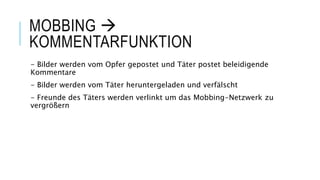 MOBBING 
KOMMENTARFUNKTION
- Bilder werden vom Opfer gepostet und Täter postet beleidigende
Kommentare
- Bilder werden vom Täter heruntergeladen und verfälscht
- Freunde des Täters werden verlinkt um das Mobbing-Netzwerk zu
vergrößern
 