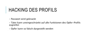 HACKING DES PROFILS
- Passwort wird geknackt
- Täter kann uneingeschränkt auf alle Funktionen des Opfer-Profils
zugreifen
- Opfer kann so falsch dargestellt werden
 