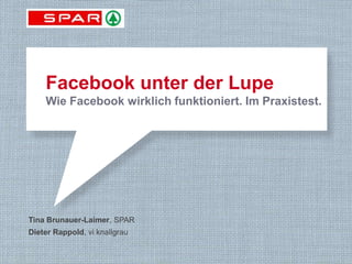 Facebook unter der Lupe
       Wie Facebook wirklich funktioniert. Im Praxistest.




 Tina Brunauer-Laimer, SPAR
 Dieter Rappold, vi knallgrau


EHI PR KONGRESS 2013                             Köln am 27. Februar 2013
 