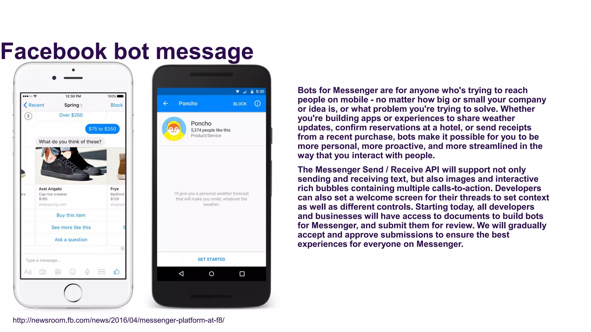 Facebook bot message
Bots for Messenger are for anyone who's trying to reach
people on mobile - no matter how big or small your company
or idea is, or what problem you're trying to solve. Whether
you're building apps or experiences to share weather
updates, confirm reservations at a hotel, or send receipts
from a recent purchase, bots make it possible for you to be
more personal, more proactive, and more streamlined in the
way that you interact with people.
The Messenger Send / Receive API will support not only
sending and receiving text, but also images and interactive
rich bubbles containing multiple calls-to-action. Developers
can also set a welcome screen for their threads to set context
as well as different controls. Starting today, all developers
and businesses will have access to documents to build bots
for Messenger, and submit them for review. We will gradually
accept and approve submissions to ensure the best
experiences for everyone on Messenger.
http://newsroom.fb.com/news/2016/04/messenger-platform-at-f8/
 