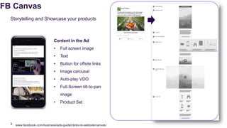 FB Canvas
www.facebook.com/business/ads-guide/clicks-to-website/canvas/3
Storytelling and Showcase your products
Content in the Ad
• Full screen image
• Text
• Button for offsite links
• Image carousal
• Auto-play VDO
• Full-Screen tilt-to-pan
image
• Product Set
 