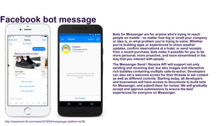 Facebook bot message
Bots for Messenger are for anyone who's trying to reach
people on mobile - no matter how big or small your company
or idea is, or what problem you're trying to solve. Whether
you're building apps or experiences to share weather
updates, confirm reservations at a hotel, or send receipts
from a recent purchase, bots make it possible for you to be
more personal, more proactive, and more streamlined in the
way that you interact with people.
The Messenger Send / Receive API will support not only
sending and receiving text, but also images and interactive
rich bubbles containing multiple calls-to-action. Developers
can also set a welcome screen for their threads to set context
as well as different controls. Starting today, all developers
and businesses will have access to documents to build bots
for Messenger, and submit them for review. We will gradually
accept and approve submissions to ensure the best
experiences for everyone on Messenger.
http://newsroom.fb.com/news/2016/04/messenger-platform-at-f8/
 