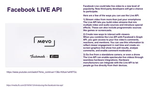 Facebook LIVE API
Facebook Live could take live video to a new level of
popularity. Now third-party developers will get a chance
to participate.
Here are a few of the ways you can use the Live API:
1) Stream video from more than just your smartphone
The Live API lets you build video streams that mix
multiple video and audio sources and introduce special
effects. These can also include programmatic sources
like games or screencasts.
2) Create new ways to interact with viewers
When you combine the Live API with Facebook’s Graph
API, you gain access to your live video’s comments,
reactions, and mentions. You can use this information to
reflect viewer engagement in real time and create on-
screen graphics that show live poll results, analyze
comments, and enable comment moderation.
3) Go live from a standalone camera, or even a drone
The Live API can enable spectacular live videos through
seamless hardware integrations. Hardware
manufacturers can integrate with the Live API to let
people go live directly from their devices.
https://www.youtube.com/watch?time_continue=13&v=KAze1wH9TGc
https://media.fb.com/2016/04/12/introducing-the-facebook-live-api/
 