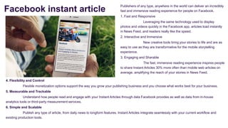 Facebook instant article
Publishers of any type, anywhere in the world can deliver an incredibly
fast and immersive reading experience for people on Facebook.
1. Fast and Responsive
Leveraging the same technology used to display
photos and videos quickly in the Facebook app, articles load instantly
in News Feed, and readers really like the speed.
2. Interactive and Immersive
New creative tools bring your stories to life and are as
easy to use as they are transformative for the mobile storytelling
experience.
3. Engaging and Sharable
The fast, immersive reading experience inspires people
to share Instant Articles 30% more often than mobile web articles on
average, amplifying the reach of your stories in News Feed.
4. Flexibility and Control
Flexible monetization options support the way you grow your publishing business and you choose what works best for your business.
5. Measurable and Trackable
Understand how people read and engage with your Instant Articles through data Facebook provides as well as data from in-house
analytics tools or third-party measurement services.
6. Simple and Scalable
Publish any type of article, from daily news to longform features. Instant Articles integrate seamlessly with your current workflow and
existing production tools.
 
