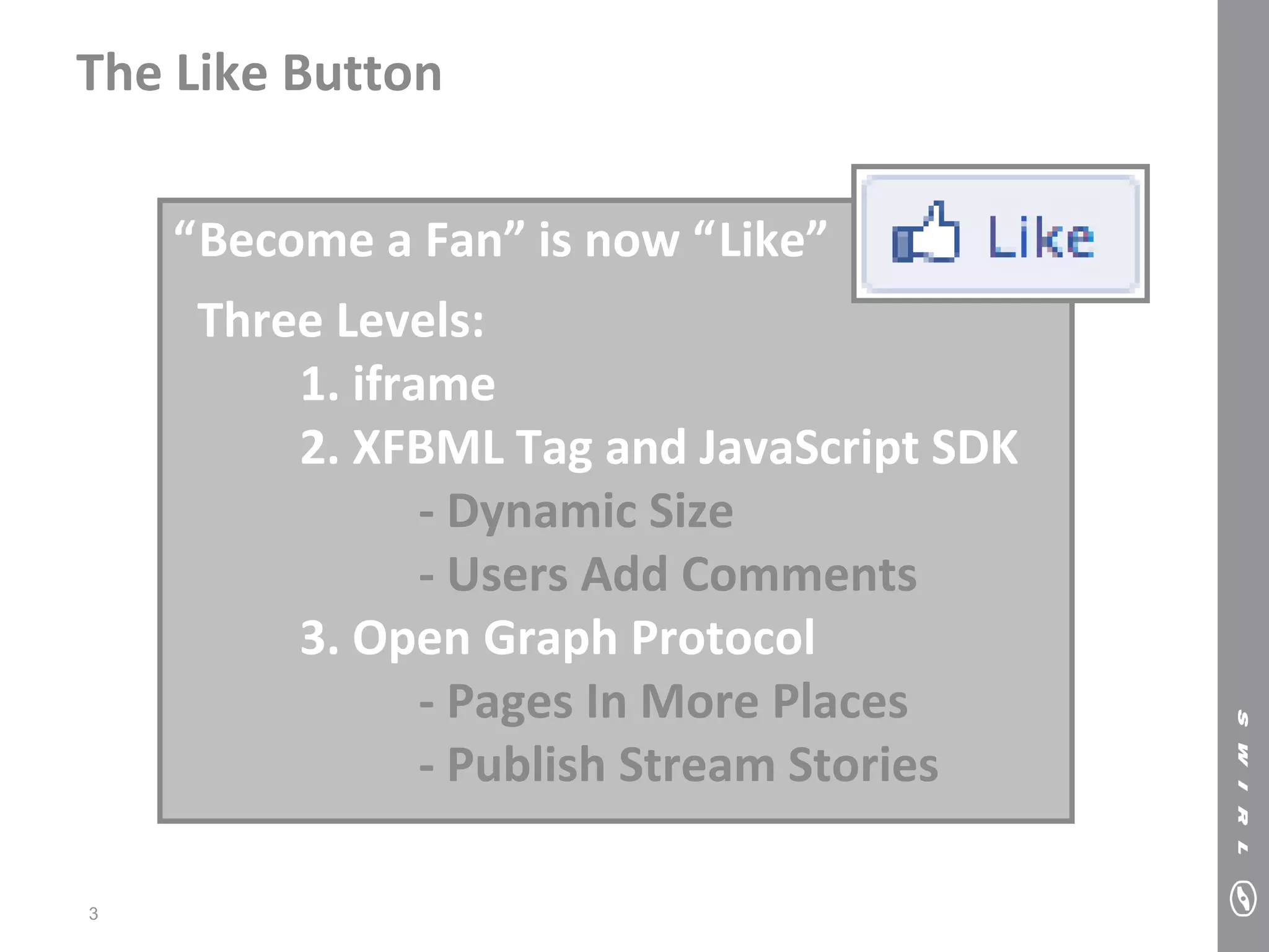 The Like Button

    “Become a Fan” is now “Like”
     Three Levels:
         1. iframe
         2. XFBML Tag and JavaScript SDK
                - Dynamic Size
                - Users Add Comments
         3. Open Graph Protocol
                - Pages In More Places
                - Publish Stream Stories

3
 