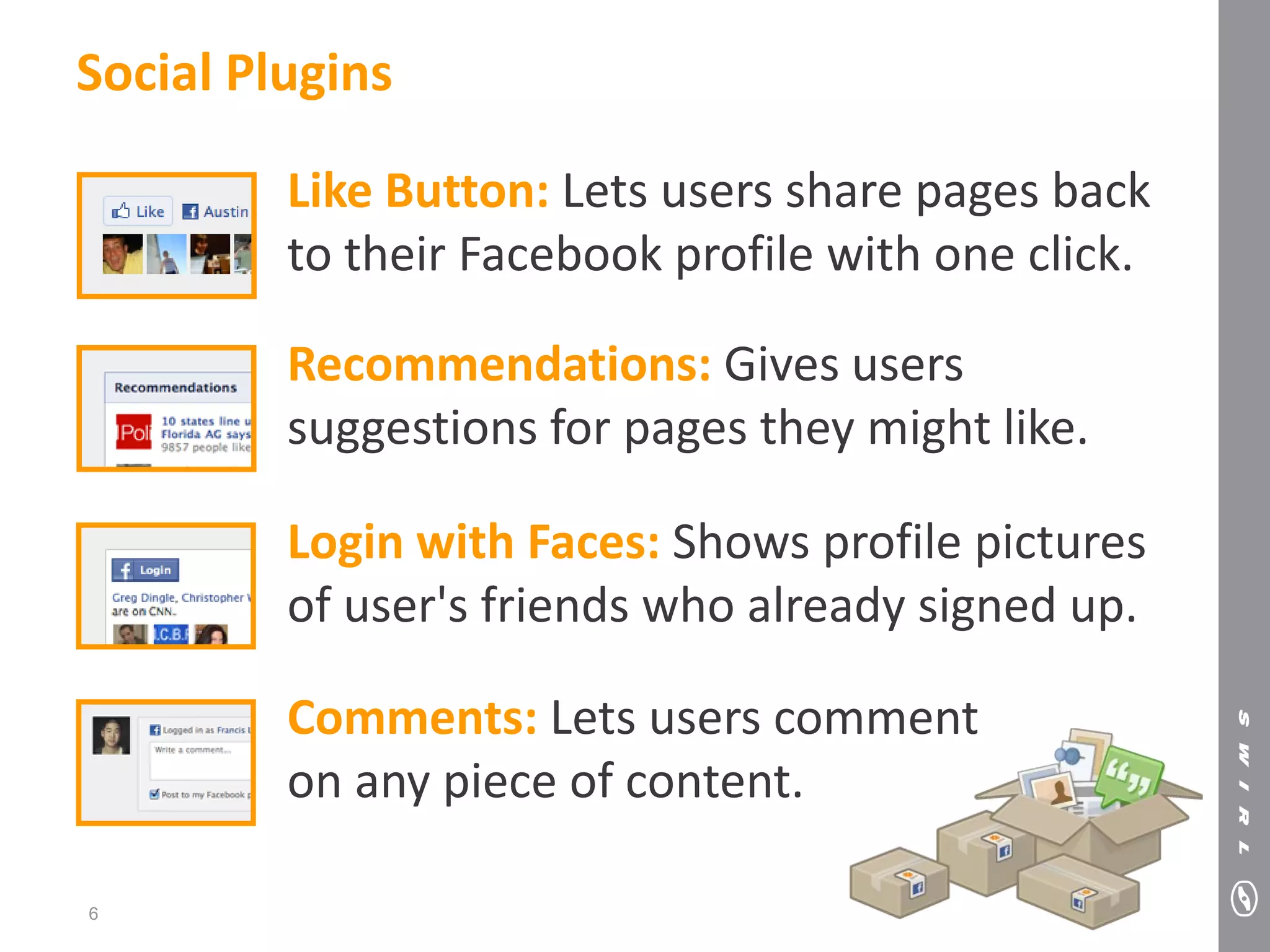 Social Plugins

         Like Button: Lets users share pages back
         to their Facebook profile with one click.

         Recommendations: Gives users
         suggestions for pages they might like.

         Login with Faces: Shows profile pictures
         of user's friends who already signed up.

         Comments: Lets users comment
         on any piece of content.

6
 