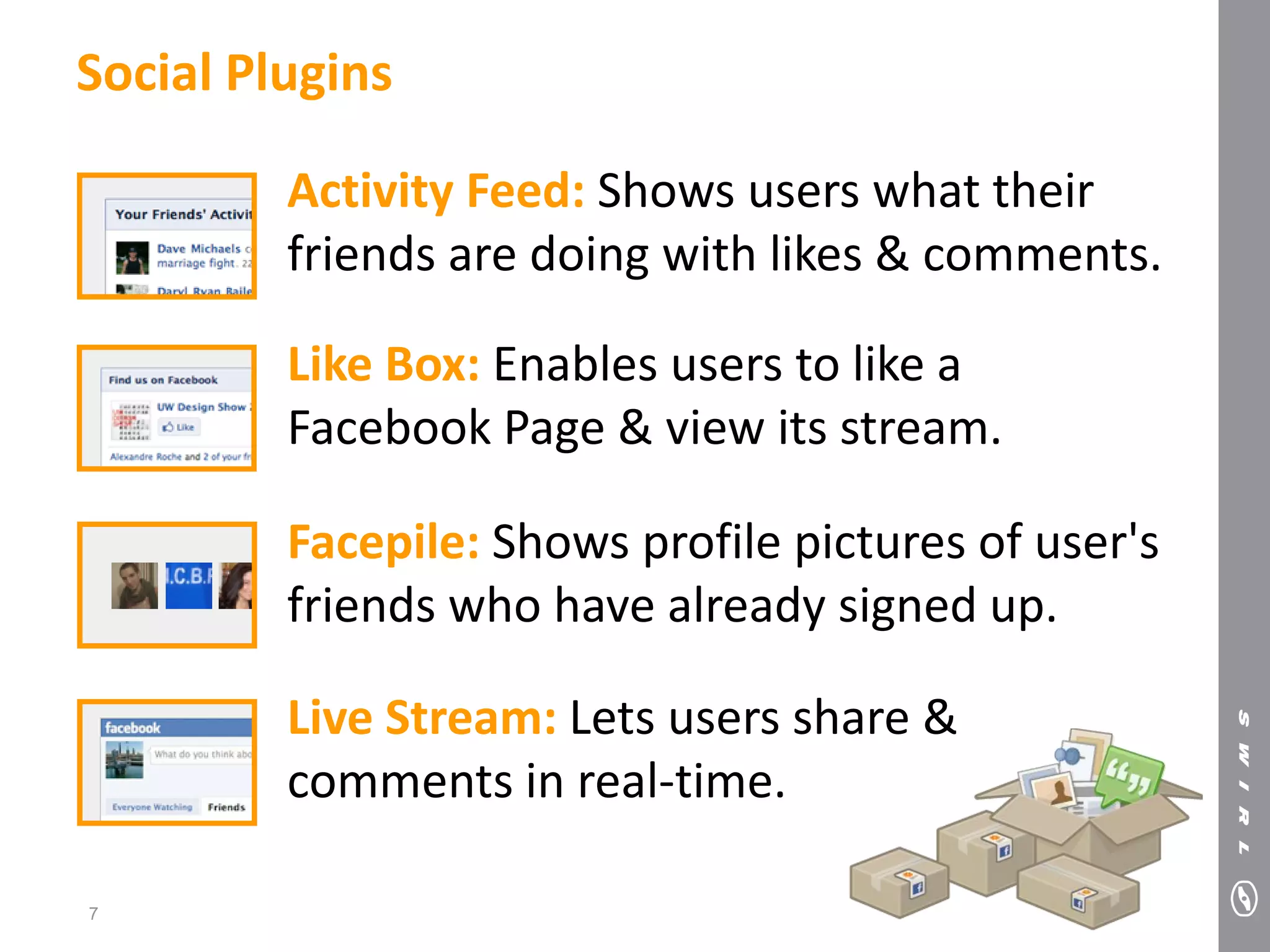 Social Plugins

         Activity Feed: Shows users what their
         friends are doing with likes & comments.

         Like Box: Enables users to like a
         Facebook Page & view its stream.

         Facepile: Shows profile pictures of user's
         friends who have already signed up.

         Live Stream: Lets users share &
         comments in real-time.

7
 