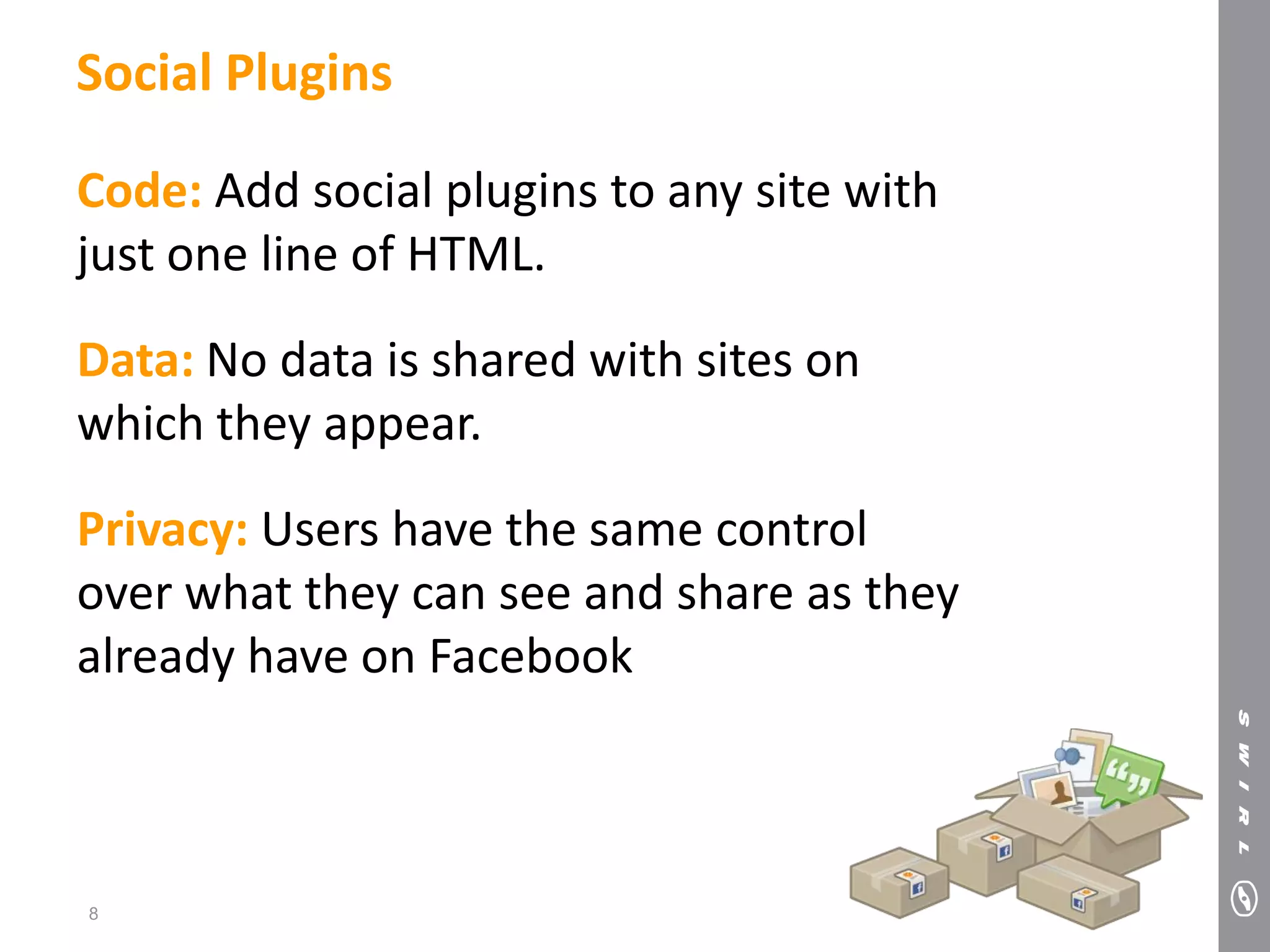 Social Plugins

Code: Add social plugins to any site with
just one line of HTML.

Data: No data is shared with sites on
which they appear.

Privacy: Users have the same control
over what they can see and share as they
already have on Facebook



8
 
