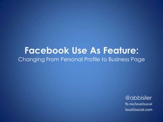 Facebook Use As Feature:Changing From Personal Profile to Business Page @abbisiler fb.me/local2social local2social.com 