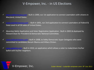 Zubair Ahmed <zubair@v-empower.com> 8th July 2013V-Empower, Inc.
V-Empower, Inc. - in US Elections
 www.mddemocracy.com - Built in 2000, our 1st application to connect Lawmakers with citizens in
Maryland, United States.
 www.statedemocracy.com - Built in 2001, our 2nd application to connect Lawmakers at Federal &
State Level in all 50 sates of United States.
 Absentee Ballot Application and Voter Registration Application - Built in 2003 & deployed by
Howard Dean for President & Democratic National Committee.
 www.lobbydelegates.com - Built in 2008, to lobby Democratic Super Delegates who were
committed to candidates Barack Obama and Hillary Clinton.
 www.pgballot.com - Built in 2010, an application which allows a voter to make/share his/her
ballot with his/her neighbors.
 