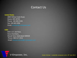 Contact Us
United States
6800 Willow Creek Road,
Bowie, MD 20720
Phone: 301 805 9194
Fax: 240 465 0396
Email: shukoor@v-empower.com
India
#10-1-17, 3rd Floor,
Dana Chambers,
Masab Tank, Hyderabad-500028
Phone: 988-517-3553
Email: hannan.ahmed@v-empower.com
Zubair Ahmed <zubair@v-empower.com> 8th July 2013V-Empower, Inc.
 