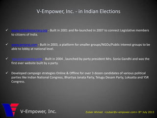 Zubair Ahmed <zubair@v-empower.com> 8th July 2013V-Empower, Inc.
V-Empower, Inc. - in Indian Elections
 www.indiademocracy.org - Built in 2001 and Re-launched in 2007 to connect Legislative members
to citizens of India.
 www.jantaraj.com - Built in 2003, a platform for smaller groups/NGOs/Public interest groups to be
able to lobby at national level.
 ww.joincongress.com - Built in 2004 , launched by party president Mrs. Sonia Gandhi and was the
first ever website built by a party.
 Developed campaign strategies Online & Offline for over 3 dozen candidates of various political
parties like Indian National Congress, Bhartiya Janata Party, Telugu Desam Party, Loksatta and YSR
Congress.
 