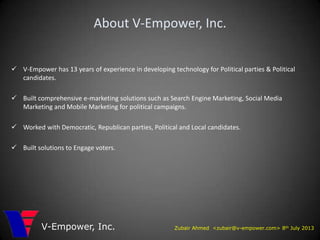 Zubair Ahmed <zubair@v-empower.com> 8th July 2013V-Empower, Inc.
About V-Empower, Inc.
 V-Empower has 13 years of experience in developing technology for Political parties & Political
candidates.
 Built comprehensive e-marketing solutions such as Search Engine Marketing, Social Media
Marketing and Mobile Marketing for political campaigns.
 Worked with Democratic, Republican parties, Political and Local candidates.
 Built solutions to Engage voters.
 