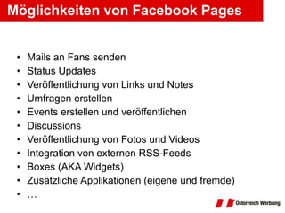Möglichkeiten von Facebook Pages Mails an Fans senden Status Updates Veröffentlichung von Links und Notes Umfragen erstellen Events erstellen und veröffentlichen Discussions Veröffentlichung von Fotos und Videos Integration von externen RSS-Feeds Boxes (AKA Widgets) Zusätzliche Applikationen (eigene und fremde) … 