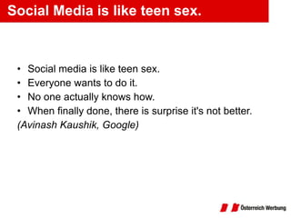 Social Media is like teen sex. Social media is like teen sex.  Everyone wants to do it.  No one actually knows how.  When finally done, there is surprise it's not better. (Avinash Kaushik, Google) 