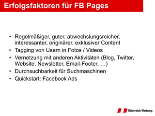 Erfolgsfaktoren für FB Pages Regelmäßiger, guter, abwechslungsreicher, interessanter, originärer, exklusiver Content Tagging von Usern in Fotos / Videos Vernetzung mit anderen Aktivitäten (Blog, Twitter, Website, Newsletter, Email-Footer, …) Durchsuchbarkeit für Suchmaschinen Quickstart: Facebook Ads 