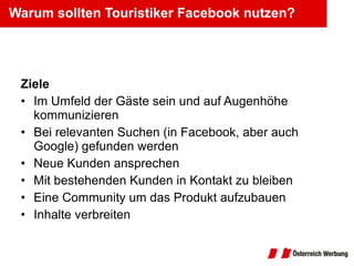 Warum sollten Touristiker Facebook nutzen? Ziele Im Umfeld der Gäste sein und auf Augenhöhe kommunizieren Bei relevanten Suchen (in Facebook, aber auch Google) gefunden werden Neue Kunden ansprechen Mit bestehenden Kunden in Kontakt zu bleiben Eine Community um das Produkt aufzubauen Inhalte verbreiten 