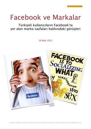 M. Serdar Kuzuloğlu




 Facebook ve Markalar
       Türkiyeli kullanıcıların Facebook’ta
  yer alan marka sayfaları hakkındaki görüşleri


                                          18 Mart 2011




                                                                  )
                                                          (Flickr




İçeriğini değiştirmediğiniz sürece ücretsiz olarak kullanabilir, referans gösterebilir, dağıtabilirsiniz.
 