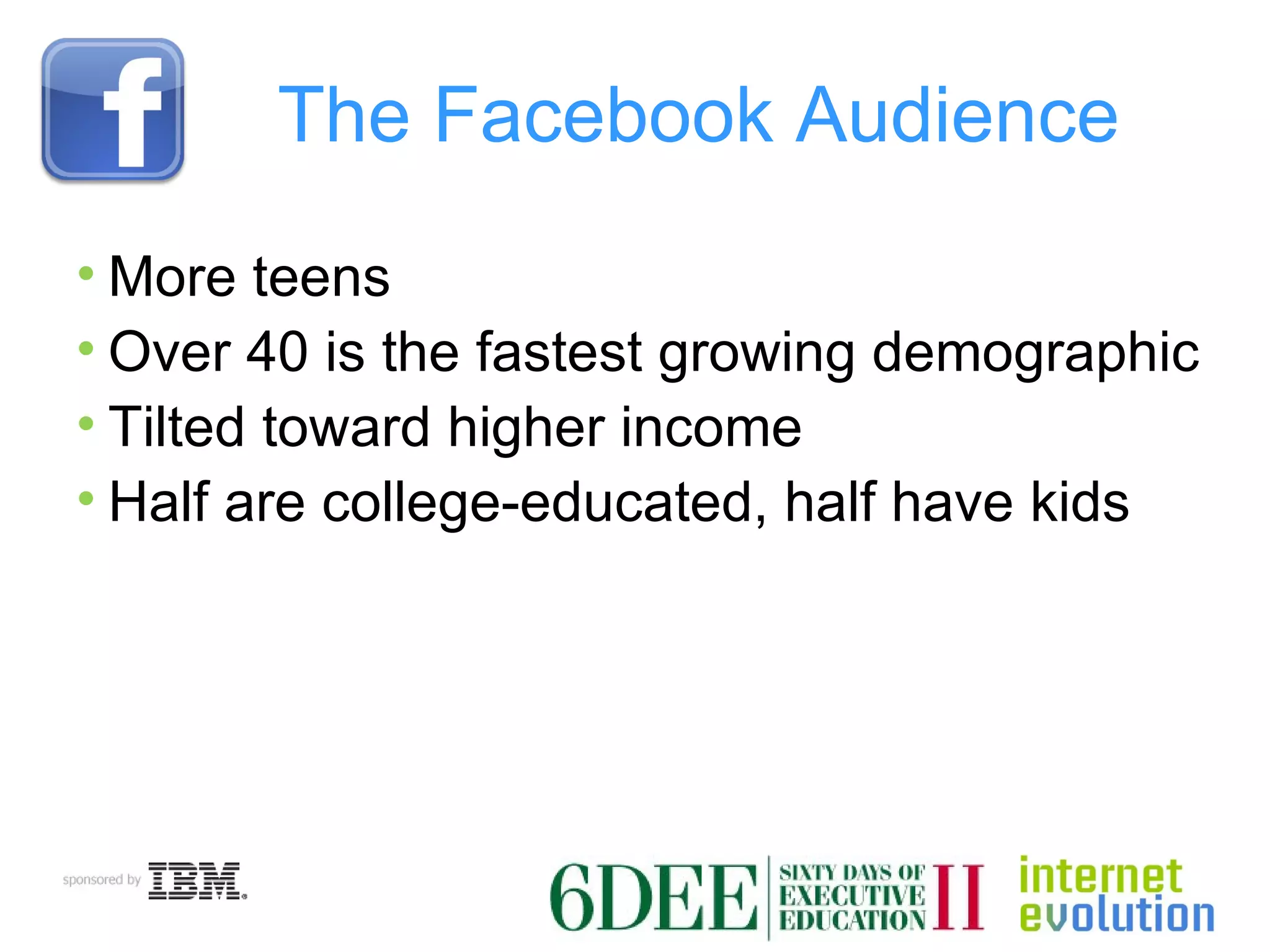 The Facebook Audience More teens Over 40 is the fastest growing demographic Tilted toward higher income Half are college-educated, half have kids 