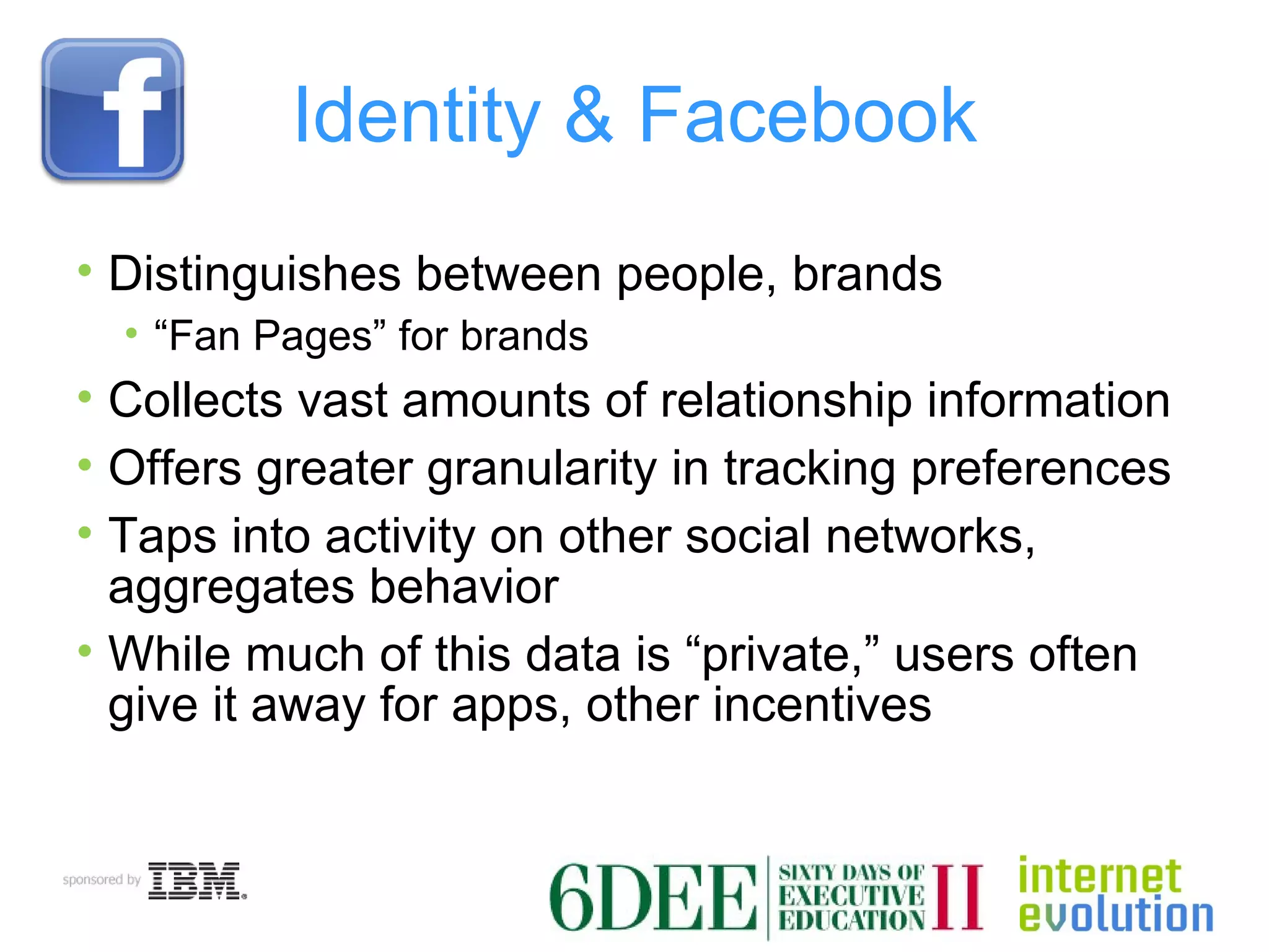Identity & Facebook Distinguishes between people, brands “ Fan Pages” for brands Collects vast amounts of relationship information Offers greater granularity in tracking preferences Taps into activity on other social networks, aggregates behavior While much of this data is “private,” users often give it away for apps, other incentives 