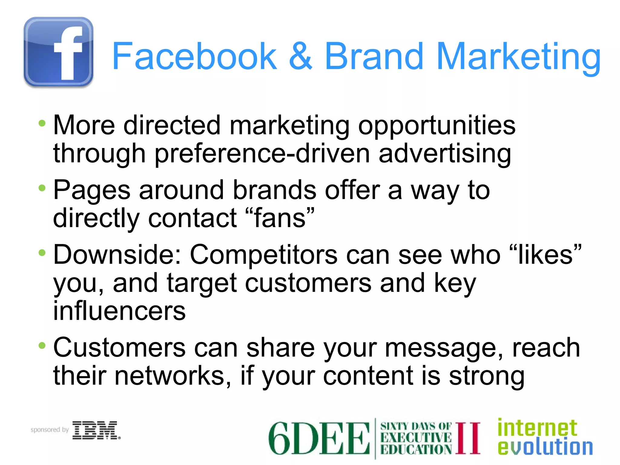 Facebook & Brand Marketing More directed marketing opportunities through preference-driven advertising Pages around brands offer a way to directly contact “fans” Downside: Competitors can see who “likes” you, and target customers and key influencers Customers can share your message, reach their networks, if your content is strong 