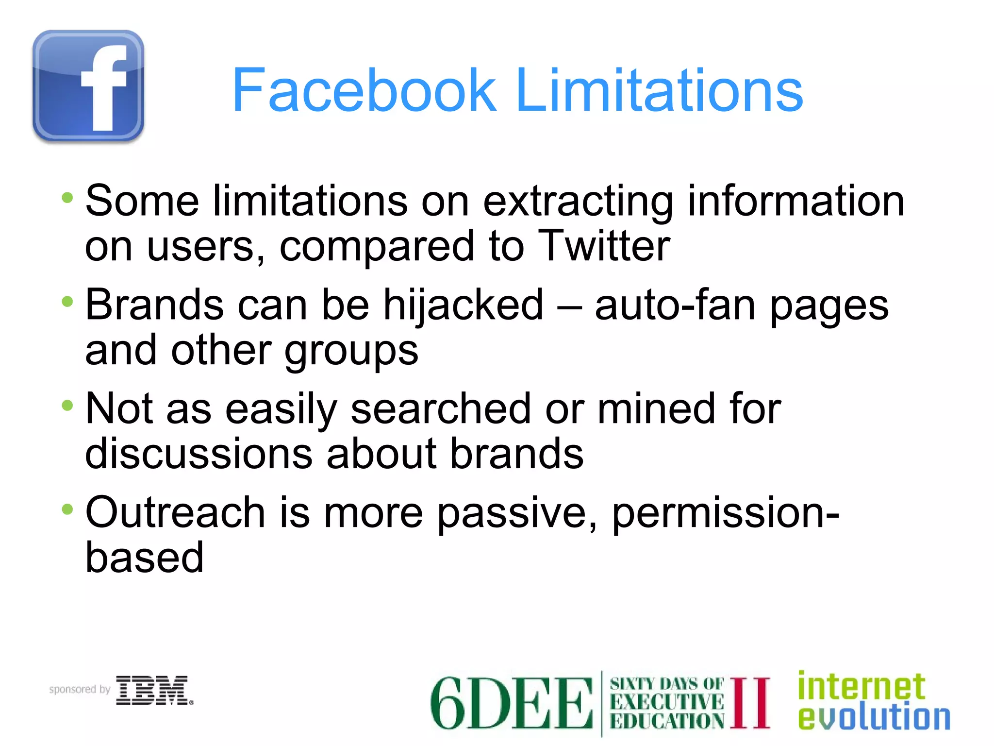 Facebook Limitations Some limitations on extracting information on users, compared to Twitter Brands can be hijacked – auto-fan pages and other groups Not as easily searched or mined for discussions about brands Outreach is more passive, permission-based 
