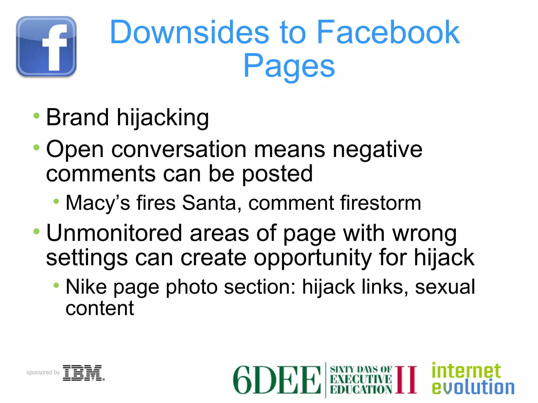 Downsides to Facebook  Pages Brand hijacking Open conversation means negative comments can be posted Macy’s fires Santa, comment firestorm Unmonitored areas of page with wrong settings can create opportunity for hijack Nike page photo section: hijack links, sexual content 