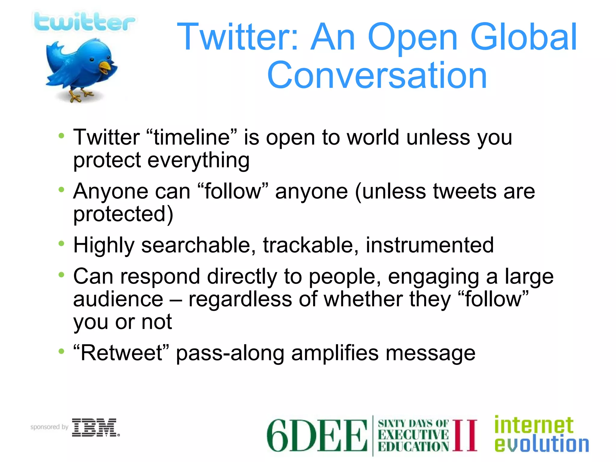 Twitter: An Open Global Conversation Twitter “timeline” is open to world unless you protect everything Anyone can “follow” anyone (unless tweets are protected) Highly searchable, trackable, instrumented Can respond directly to people, engaging a large audience – regardless of whether they “follow” you or not “ Retweet” pass-along amplifies message 
