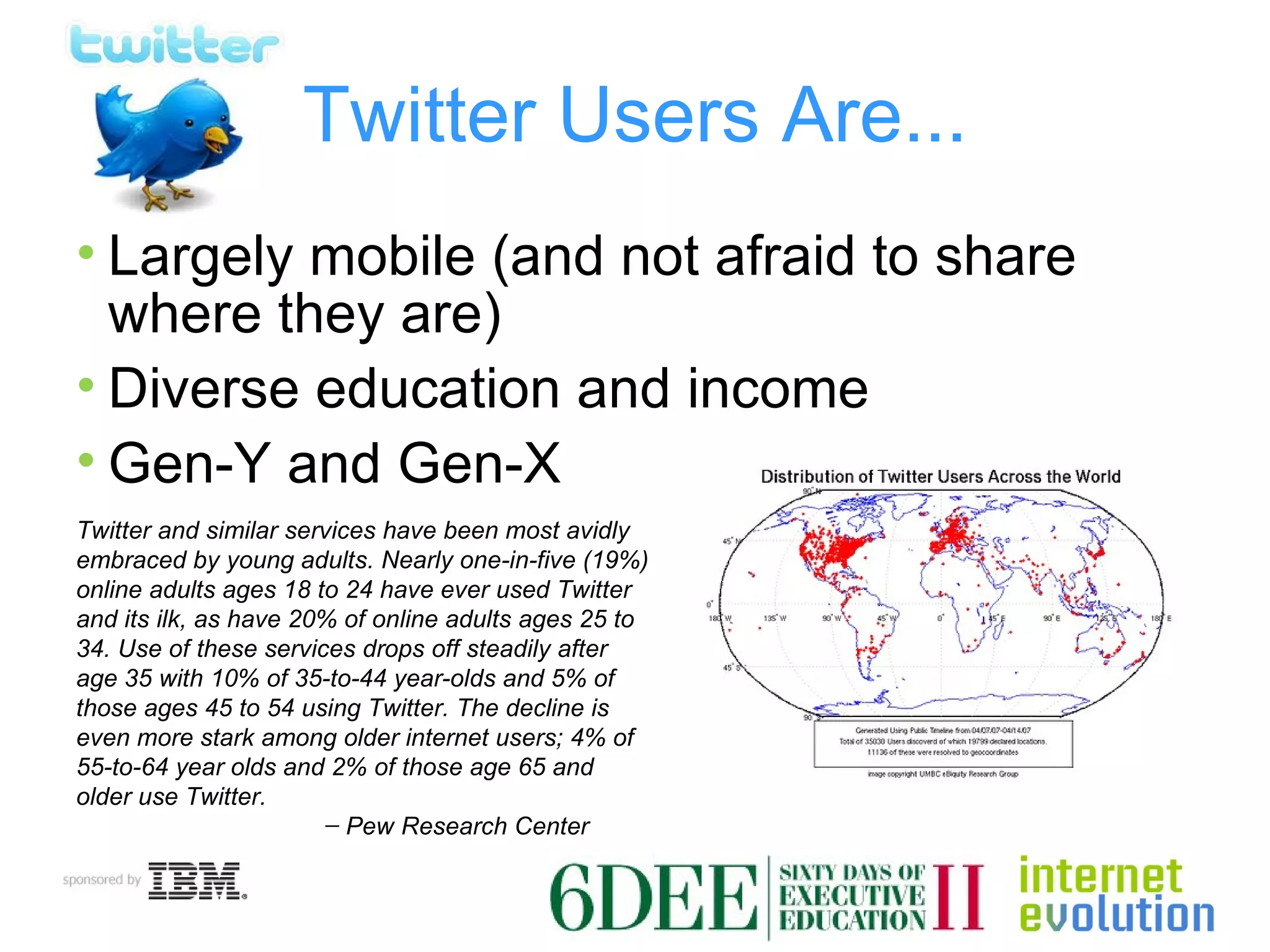Twitter Users Are... Largely mobile (and not afraid to share where they are) Diverse education and income Gen-Y and Gen-X Twitter and similar services have been most avidly embraced by young adults. Nearly one-in-five (19%) online adults ages 18 to 24 have ever used Twitter and its ilk, as have 20% of online adults ages 25 to 34. Use of these services drops off steadily after age 35 with 10% of 35-to-44 year-olds and 5% of those ages 45 to 54 using Twitter. The decline is even more stark among older internet users; 4% of 55-to-64 year olds and 2% of those age 65 and older use Twitter. ̶  Pew Research Center 