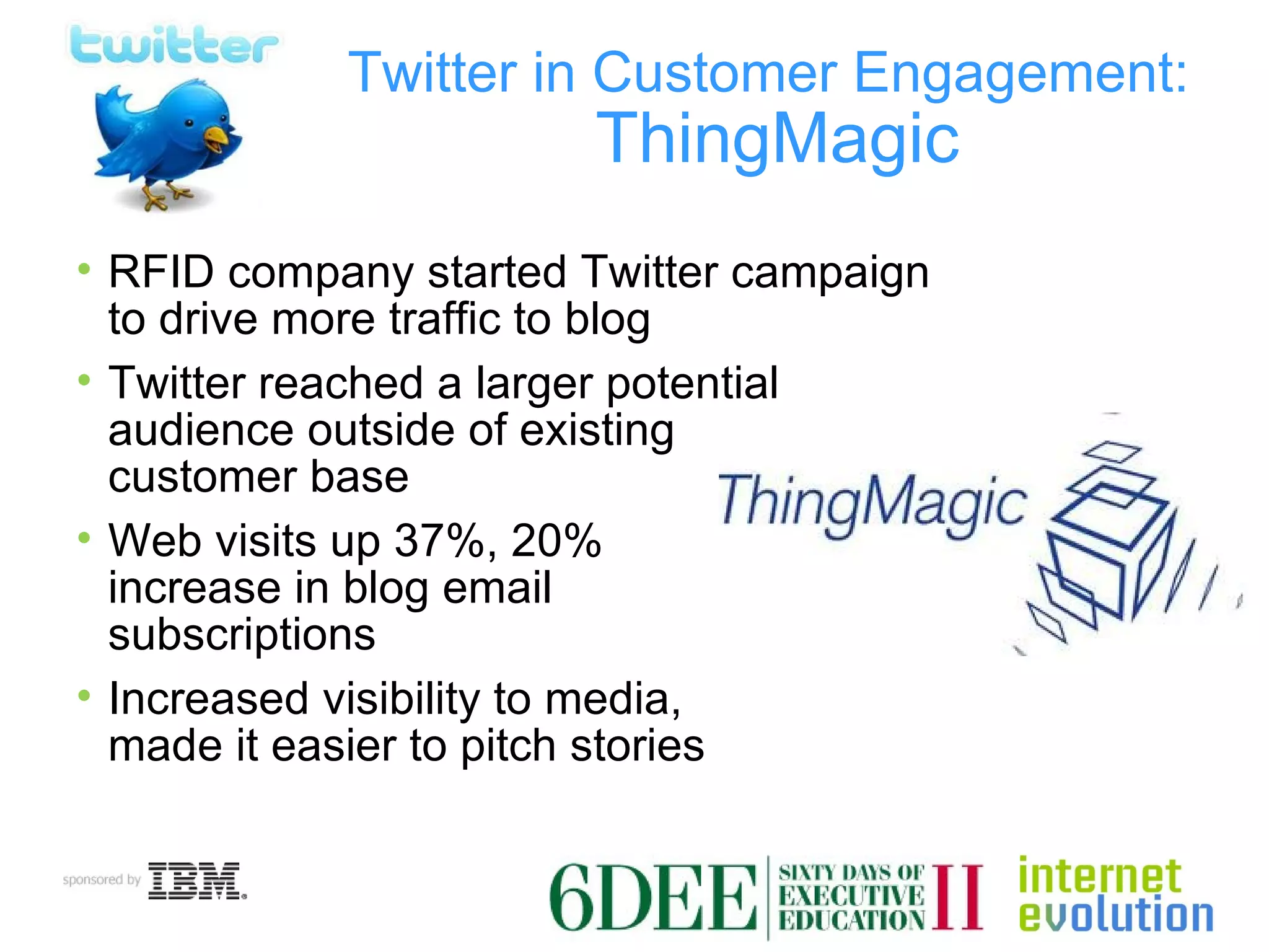 Twitter in Customer Engagement:   ThingMagic RFID company started Twitter campaign to drive more traffic to blog Twitter reached a larger potential  audience outside of existing  customer base Web visits up 37%, 20%  increase in blog email  subscriptions Increased visibility to media,  made it easier to pitch stories 