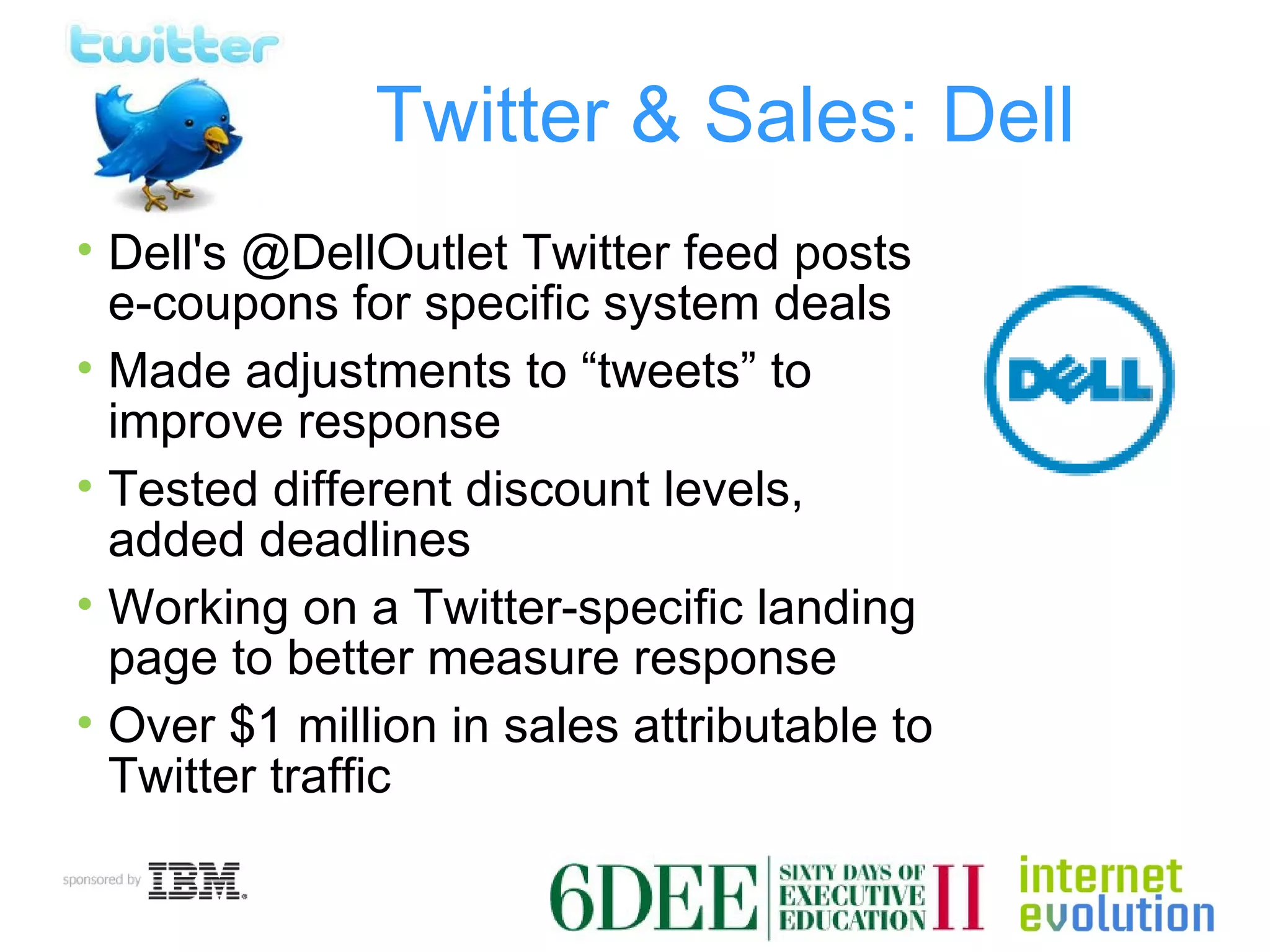 Twitter & Sales: Dell Dell's @DellOutlet Twitter feed posts e-coupons for specific system deals Made adjustments to “tweets” to improve response Tested different discount levels, added deadlines Working on a Twitter-specific landing page to better measure response Over $1 million in sales attributable to Twitter traffic 