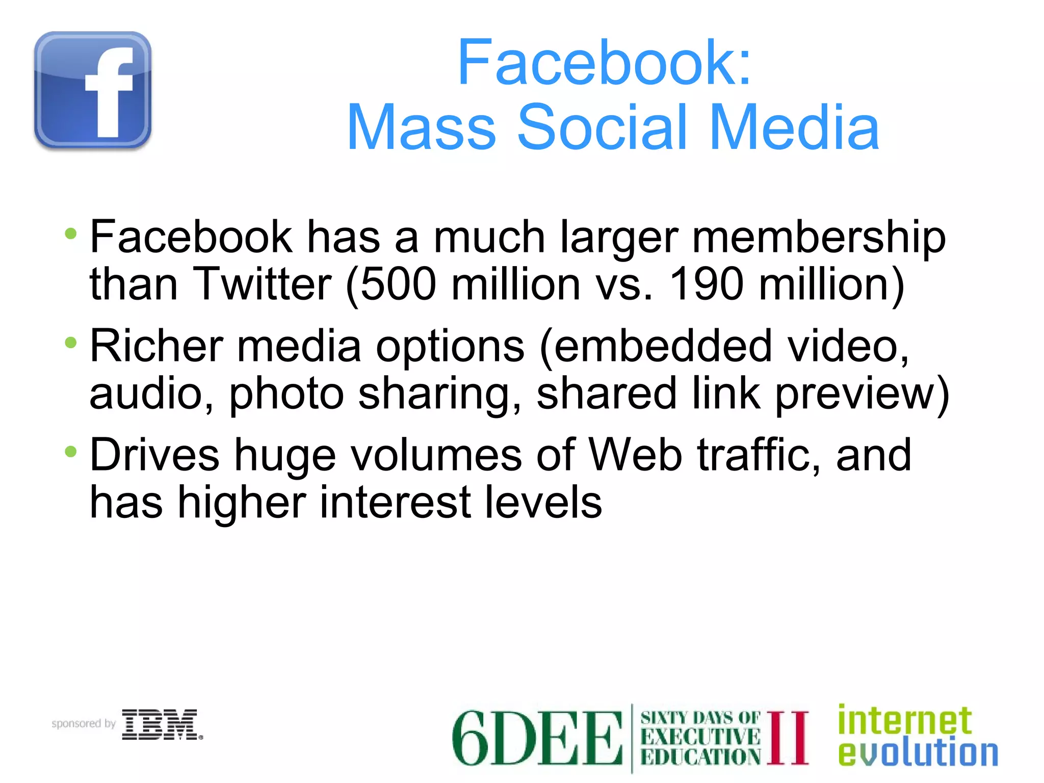 Facebook:  Mass Social Media Facebook has a much larger membership than Twitter (500 million vs. 190 million) Richer media options (embedded video, audio, photo sharing, shared link preview) Drives huge volumes of Web traffic, and has higher interest levels 