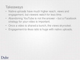 Takeaways
• Native uploads have much higher reach, views and
engagement, but viewers watch for less time.
• Abandoning YouTube is not the answer – but a Facebook
strategy for your video is important.
• Once a video is shared a bunch, the views skyrocket.
• Engagement-to-likes ratio is huge with native uploads.
 