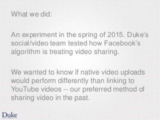 What we did:
An experiment in the spring of 2015. Duke’s
social/video team tested how Facebook’s
algorithm is treating video sharing.
We wanted to know if native video uploads
would perform differently than linking to
YouTube videos -- our preferred method of
sharing video in the past.
 
