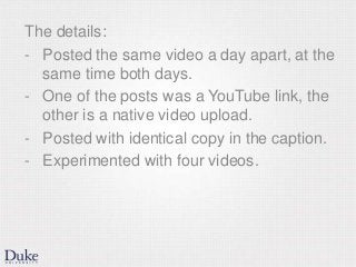 The details:
- Posted the same video a day apart, at the
same time both days.
- One of the posts was a YouTube link, the
other is a native video upload.
- Posted with identical copy in the caption.
- Experimented with four videos.
 