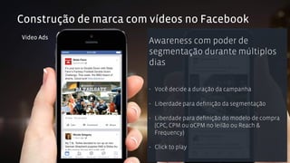 Construção de marca com vídeos no Facebook 
Video Ads Awareness com poder de 
segmentação durante múltiplos 
dias 
- Você decide a duração da campanha 
- Liberdade para definição da segmentação 
- Liberdade para definição do modelo de compra 
(CPC, CPM ou oCPM no leilão ou Reach & 
Frequency) 
- Click to play 
 