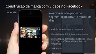 Construção de marca com vídeos no Facebook 
Video ads Awareness com poder de 
segmentação durante múltiplos 
dias 
- Você decide a duração da campanha 
- Liberdade para definição da segmentação 
- Liberdade para definição do modelo de compra 
(CPC, CPM ou oCPM no leilão ou Reach & 
Frequency) 
- Click to play 
 