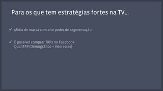 Para os que tem estratégias fortes na TV… 
! Mídia de massa com alto poder de segmentação 
! É possível comprar TRPs no Facebook 
QualiTRP (Demográfico + Interesses) 
 