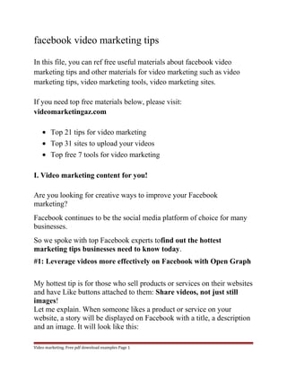 facebook video marketing tips 
In this file, you can ref free useful materials about facebook video 
marketing tips and other materials for video marketing such as video 
marketing tips, video marketing tools, video marketing sites. 
If you need top free materials below, please visit: 
videomarketingaz.com 
· Top 21 tips for video marketing 
· Top 31 sites to upload your videos 
· Top free 7 tools for video marketing 
I. Video marketing content for you! 
Are you looking for creative ways to improve your Facebook 
marketing? 
Facebook continues to be the social media platform of choice for many 
businesses. 
So we spoke with top Facebook experts tofind out the hottest 
marketing tips businesses need to know today. 
#1: Leverage videos more effectively on Facebook with Open Graph 
My hottest tip is for those who sell products or services on their websites 
and have Like buttons attached to them: Share videos, not just still 
images! 
Let me explain. When someone likes a product or service on your 
website, a story will be displayed on Facebook with a title, a description 
and an image. It will look like this: 
Video marketing. Free pdf download examples Page 1 
 
