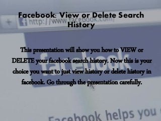 Facebook: View or Delete Search
History

This presentation will show you how to VIEW or
DELETE your facebook search history. Now this is your
choice you want to just view history or delete history in
facebook. Go through the presentation carefully.

 