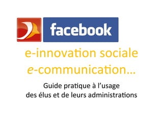  

e-­‐innova)on	
  sociale	
  
e-­‐communica)on…	
          	
  

         Guide	
  pra)que	
  à	
  l’usage	
  	
  
des	
  élus	
  et	
  de	
  leurs	
  administra)ons	
  	
  
                              	
  
 