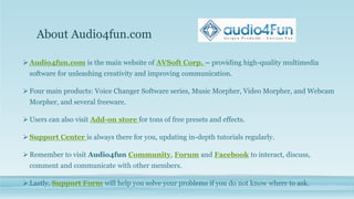 About Audio4fun.com
 Audio4fun.com is the main website of AVSoft Corp. – providing high-quality multimedia
software for unleashing creativity and improving communication.
 Four main products: Voice Changer Software series, Music Morpher, Video Morpher, and Webcam
Morpher, and several freeware.
 Users can also visit Add-on store for tons of free presets and effects.
 Support Center is always there for you, updating in-depth tutorials regularly.
 Remember to visit Audio4fun Community, Forum and Facebook to interact, discuss,
comment and communicate with other members.
 Lastly, Support Form will help you solve your problems if you do not know where to ask.
 