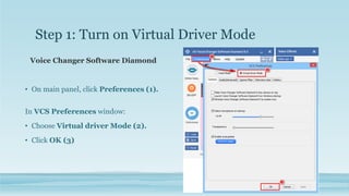 Step 1: Turn on Virtual Driver Mode
Voice Changer Software Diamond
• On main panel, click Preferences (1).
In VCS Preferences window:
• Choose Virtual driver Mode (2).
• Click OK (3)
 