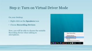 On your desktop
• Right-click on the Speakers icon
• Choose Recording Devices
Now, you will be able to choose the suitable
Recording device when talking to
microphone.
Step 2: Turn on Virtual Driver Mode
 