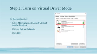 In Recording tab:
• Select Microphone (AVsoft Virtual
Audio Device)
• Click on Set as Default.
• Click OK
Step 2: Turn on Virtual Driver Mode
 