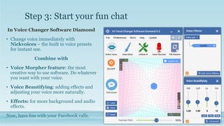 Step 3: Start your fun chat
In Voice Changer Software Diamond
• Change voice immediately with
Nickvoices – the built in voice presets
for instant use.
Combine with
• Voice Morpher feature: the most
creative way to use software. Do whatever
you want with your voice.
• Voice Beautifying: adding effects and
adjusting your voice more naturally.
• Effects: for more background and audio
effects.
Now, have fun with your Facebook calls.
 
